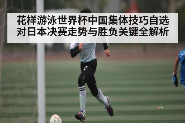 花样游泳世界杯中国集体技巧自选对日本决赛走势与胜负关键全解析