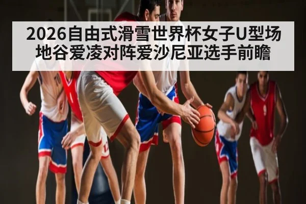 2026自由式滑雪世界杯女子U型场地谷爱凌对阵爱沙尼亚选手前瞻